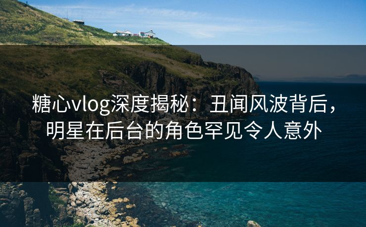 糖心vlog深度揭秘：丑闻风波背后，明星在后台的角色罕见令人意外