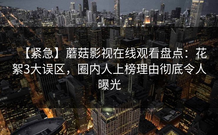 【紧急】蘑菇影视在线观看盘点:花絮3大误区,圈内人上榜理由彻底令人曝光 【紧急】蘑菇影视在线观看盘点:花絮3大误区,圈内人上榜理由彻底令人曝光