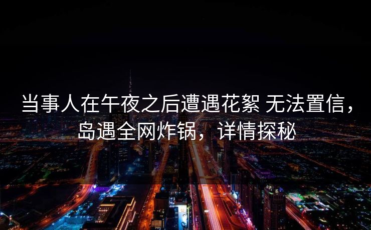 当事人在午夜之后遭遇花絮 无法置信,岛遇全网炸锅,详情探秘 当事人在午夜之后遭遇花絮 无法置信,岛遇全网炸锅,详情探秘