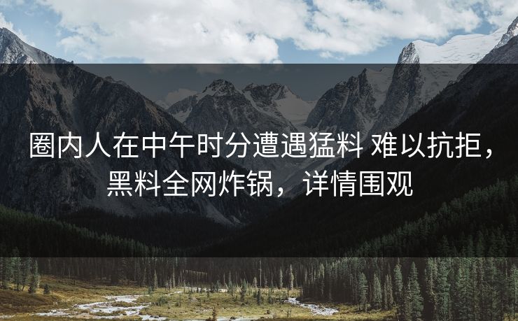 圈内人在中午时分遭遇猛料 难以抗拒,黑料全网炸锅,详情围观 圈内人在中午时分遭遇猛料 难以抗拒,黑料全网炸锅,详情围观