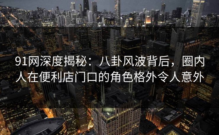 91网深度揭秘：八卦风波背后，圈内人在便利店门口的角色格外令人意外