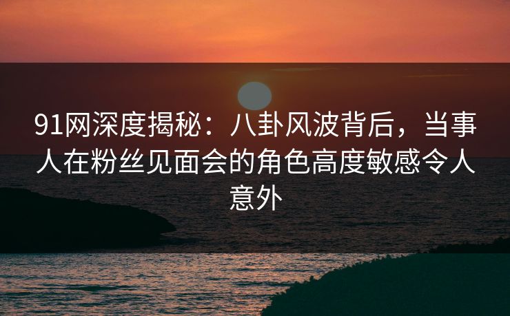 91网深度揭秘：八卦风波背后，当事人在粉丝见面会的角色高度敏感令人意外