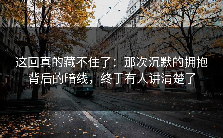 这回真的藏不住了：那次沉默的拥抱背后的暗线，终于有人讲清楚了