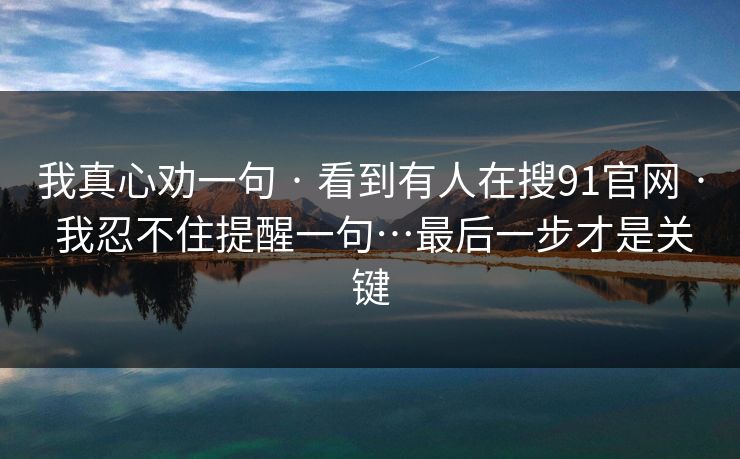 我真心劝一句 · 看到有人在搜91官网 · 我忍不住提醒一句…最后一步才是关键