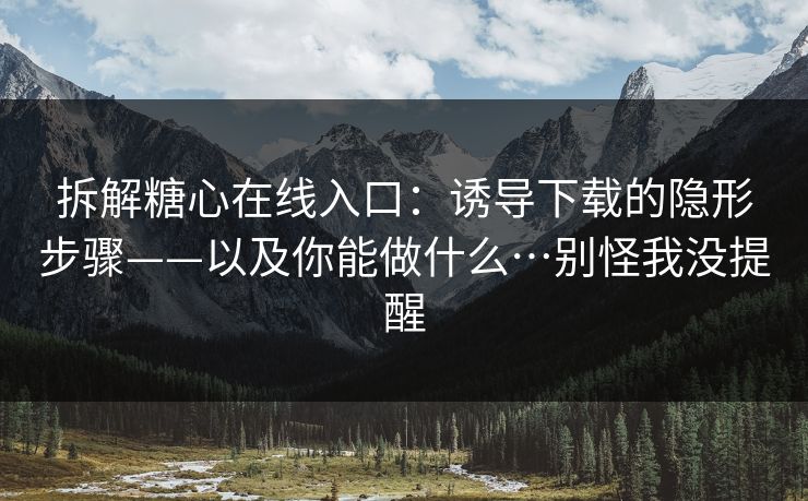 拆解糖心在线入口：诱导下载的隐形步骤——以及你能做什么…别怪我没提醒