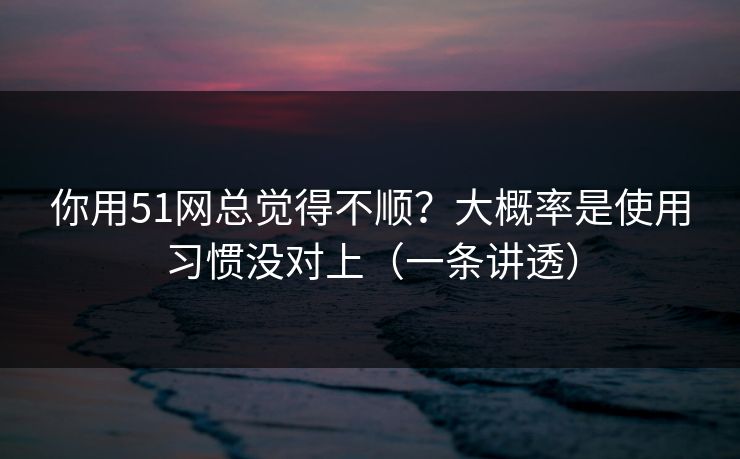 你用51网总觉得不顺？大概率是使用习惯没对上（一条讲透）
