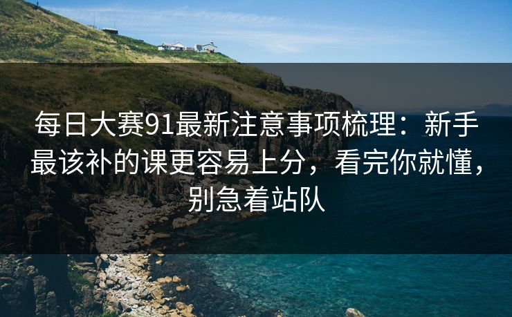 每日大赛91最新注意事项梳理：新手最该补的课更容易上分，看完你就懂，别急着站队