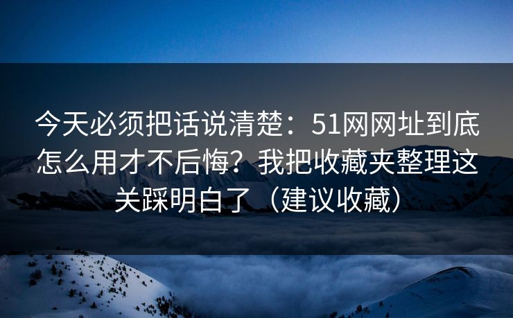 今天必须把话说清楚：51网网址到底怎么用才不后悔？我把收藏夹整理这关踩明白了（建议收藏）