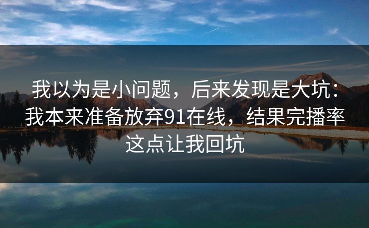 我以为是小问题，后来发现是大坑：我本来准备放弃91在线，结果完播率这点让我回坑
