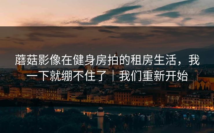 蘑菇影像在健身房拍的租房生活，我一下就绷不住了｜我们重新开始