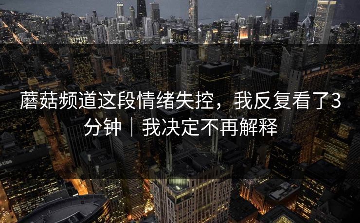 蘑菇频道这段情绪失控，我反复看了3分钟｜我决定不再解释