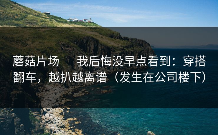 蘑菇片场 ｜ 我后悔没早点看到：穿搭翻车，越扒越离谱（发生在公司楼下）