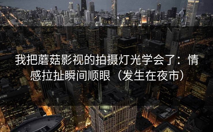 我把蘑菇影视的拍摄灯光学会了：情感拉扯瞬间顺眼（发生在夜市）